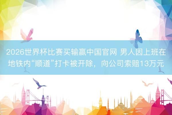 2026世界杯比赛买输赢中国官网 男人因上班在地铁内“顺道”打卡被开除，向公司索赔13万元