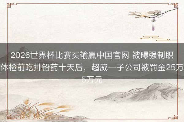 2026世界杯比赛买输赢中国官网 被曝强制职工体检前吃排铅药十天后，超威一子公司被罚金25万元