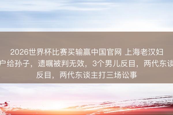 2026世界杯比赛买输赢中国官网 上海老汉妇把屋子提前过户给孙子，遗嘱被判无效，3个男儿反目，两代东谈主打三场讼事