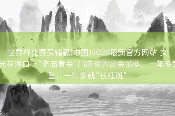 世界杯比赛买输赢(中国)2026最新官方网站 女子花3560元在海口一“老庙黄金”门店买的足金吊坠，一年多就“长红斑”