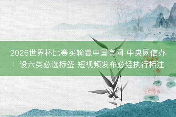 2026世界杯比赛买输赢中国官网 中央网信办：设六类必选标签 短视频发布必经执行标注
