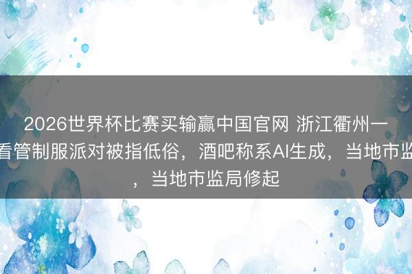 2026世界杯比赛买输赢中国官网 浙江衢州一酒吧办看管制服派对被指低俗，酒吧称系AI生成，当地市监局修起