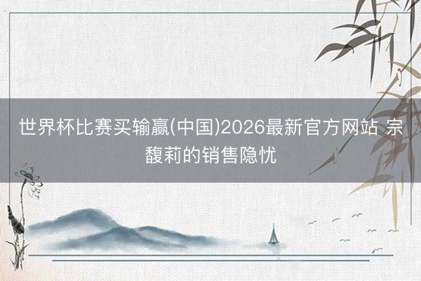 世界杯比赛买输赢(中国)2026最新官方网站 宗馥莉的销售隐忧