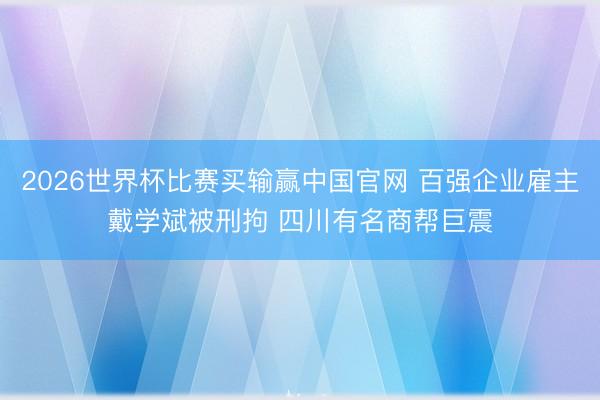 2026世界杯比赛买输赢中国官网 百强企业雇主戴学斌被刑拘 四川有名商帮巨震