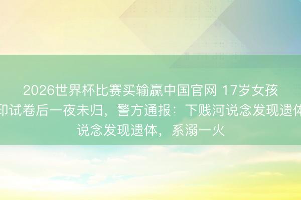 2026世界杯比赛买输赢中国官网 17岁女孩凌晨外出复印试卷后一夜未归，警方通报：下贱河说念发现遗体，系溺一火