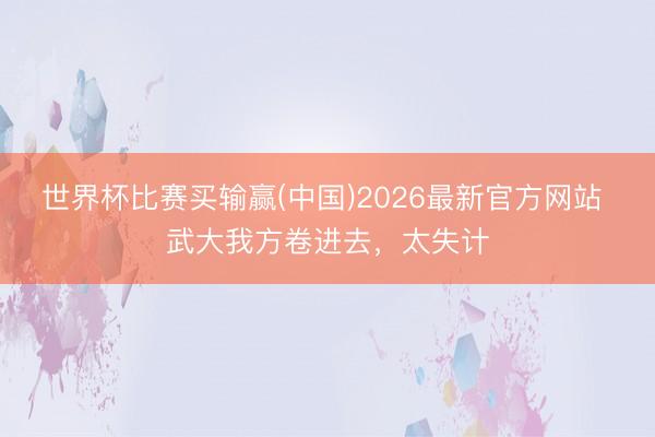 世界杯比赛买输赢(中国)2026最新官方网站 武大我方卷进去，太失计