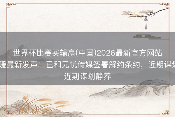 世界杯比赛买输赢(中国)2026最新官方网站 王暖暖最新发声：已和无忧传媒签署解约条约，近期谋划静养