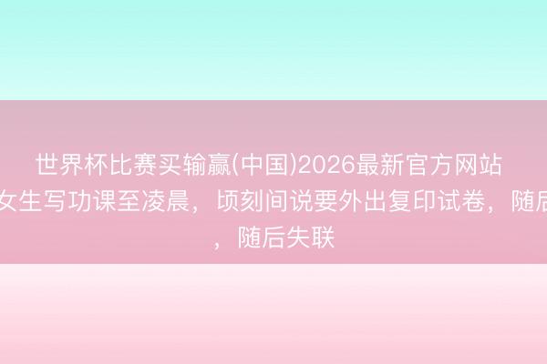 世界杯比赛买输赢(中国)2026最新官方网站 17岁女生写功课至凌晨，顷刻间说要外出复印试卷，随后失联