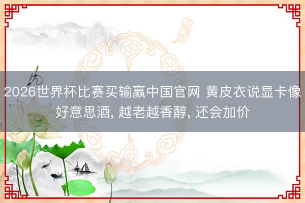 2026世界杯比赛买输赢中国官网 黄皮衣说显卡像好意思酒， 越老越香醇， 还会加价