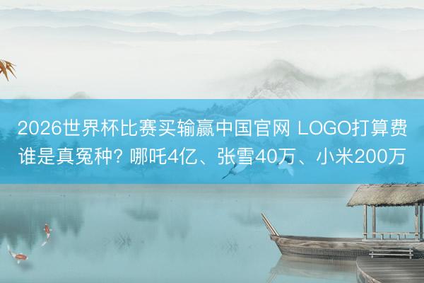 2026世界杯比赛买输赢中国官网 LOGO打算费谁是真冤种? 哪吒4亿、张雪40万、小米200万