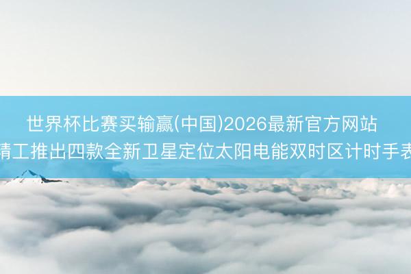 世界杯比赛买输赢(中国)2026最新官方网站 精工推出四款全新卫星定位太阳电能双时区计时手表