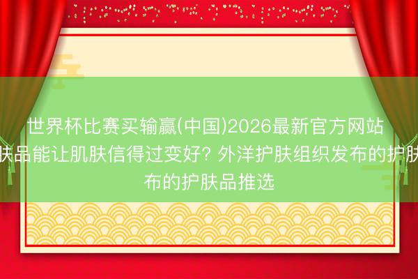 世界杯比赛买输赢(中国)2026最新官方网站 什么护肤品能让肌肤信得过变好? 外洋护肤组织发布的护肤品推选