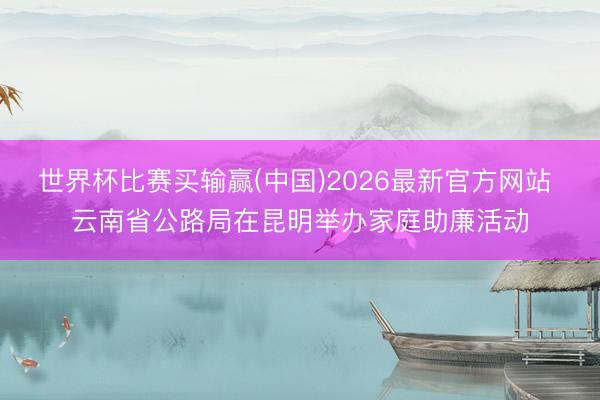世界杯比赛买输赢(中国)2026最新官方网站 云南省公路局在昆明举办家庭助廉活动