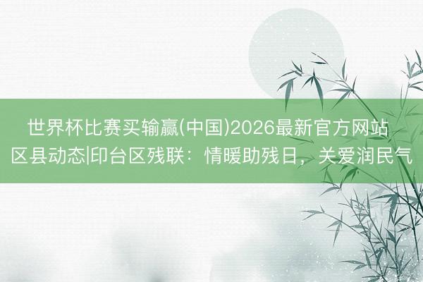 世界杯比赛买输赢(中国)2026最新官方网站 区县动态|印台区残联：情暖助残日，关爱润民气