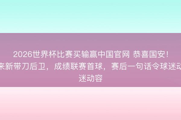 2026世界杯比赛买输赢中国官网 恭喜国安！迎来新带刀后卫，成绩联赛首球，赛后一句话令球迷动容