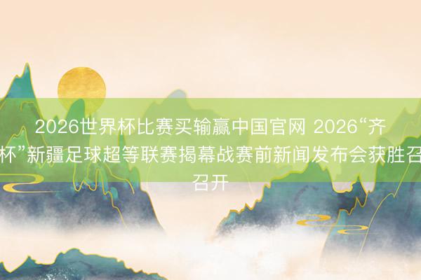 2026世界杯比赛买输赢中国官网 2026“齐心杯”新疆足球超等联赛揭幕战赛前新闻发布会获胜召开