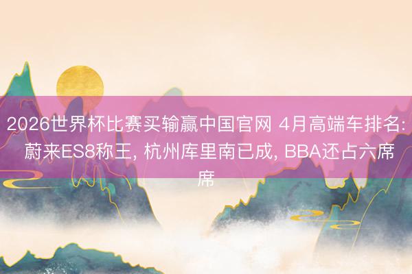 2026世界杯比赛买输赢中国官网 4月高端车排名: 蔚来ES8称王， 杭州库里南已成， BBA还占六席