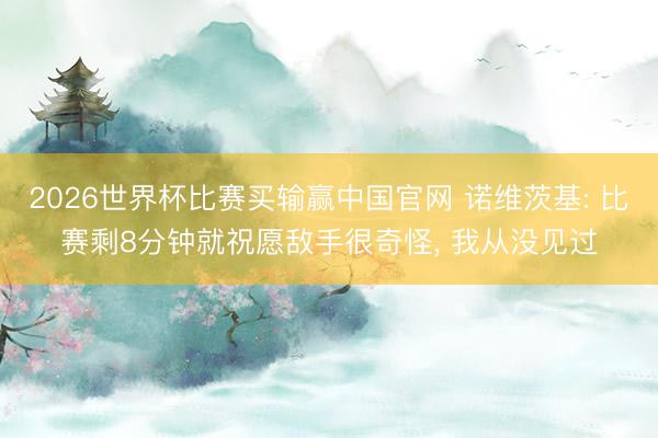 2026世界杯比赛买输赢中国官网 诺维茨基: 比赛剩8分钟就祝愿敌手很奇怪, 我从没见过