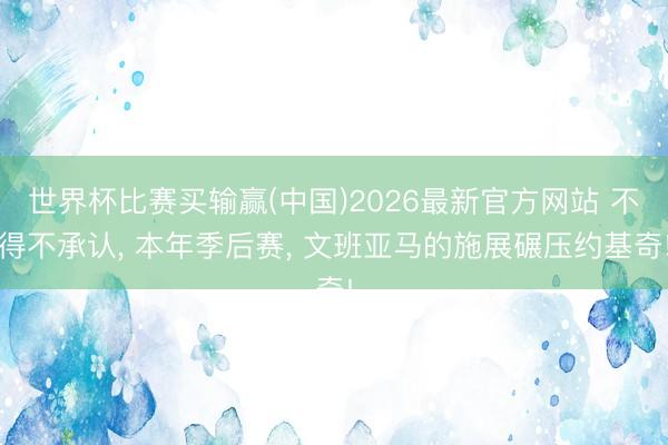 世界杯比赛买输赢(中国)2026最新官方网站 不得不承认， 本年季后赛， 文班亚马的施展碾压约基奇!