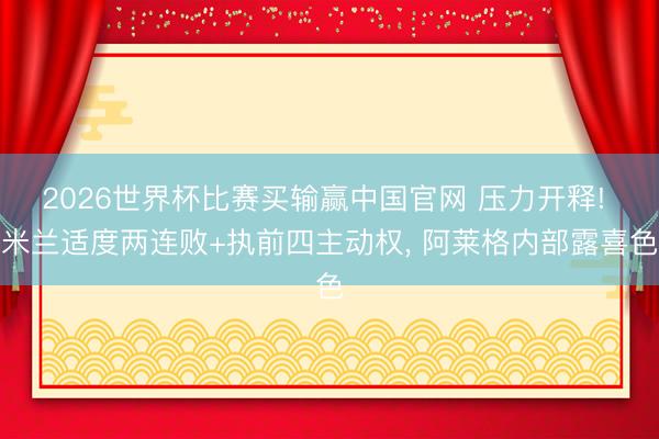 2026世界杯比赛买输赢中国官网 压力开释! 米兰适度两连败+执前四主动权， 阿莱格内部露喜色