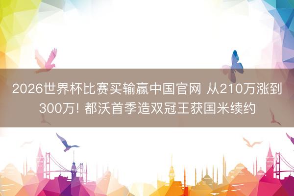 2026世界杯比赛买输赢中国官网 从210万涨到300万! 都沃首季造双冠王获国米续约