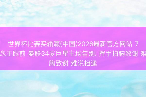 世界杯比赛买输赢(中国)2026最新官方网站 7万东说念主眼前 曼联34岁巨星主场告别: 挥手拍胸致谢 难说相逢