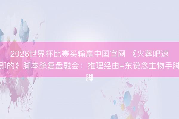2026世界杯比赛买输赢中国官网 《火葬吧速即的》脚本杀复盘融会：推理经由+东说念主物手脚