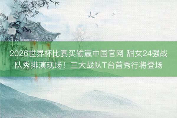 2026世界杯比赛买输赢中国官网 甜女24强战队秀排演现场！三大战队T台首秀行将登场
