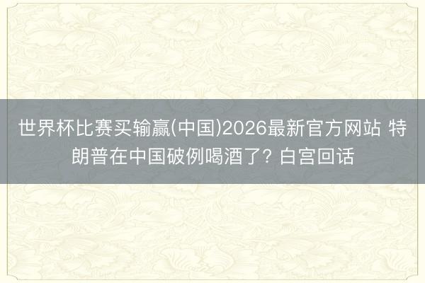 世界杯比赛买输赢(中国)2026最新官方网站 特朗普在中国破例喝酒了? 白宫回话