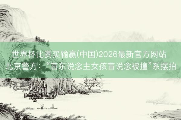 世界杯比赛买输赢(中国)2026最新官方网站 北京警方:“盲东说念主女孩盲说念被撞”系摆拍