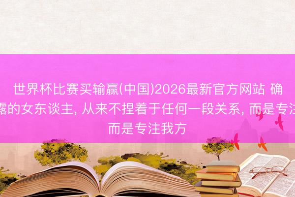 世界杯比赛买输赢(中国)2026最新官方网站 确切暴露的女东谈主， 从来不捏着于任何一段关系， 而是专注我方