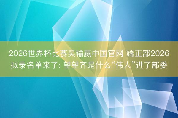 2026世界杯比赛买输赢中国官网 端正部2026拟录名单来了: 望望齐是什么“伟人”进了部委