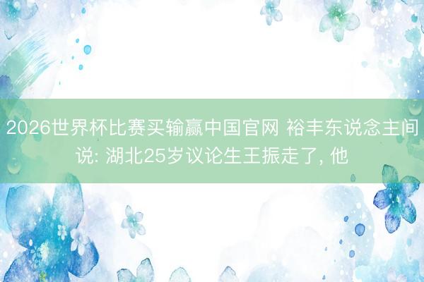 2026世界杯比赛买输赢中国官网 裕丰东说念主间说: 湖北25岁议论生王振走了， 他