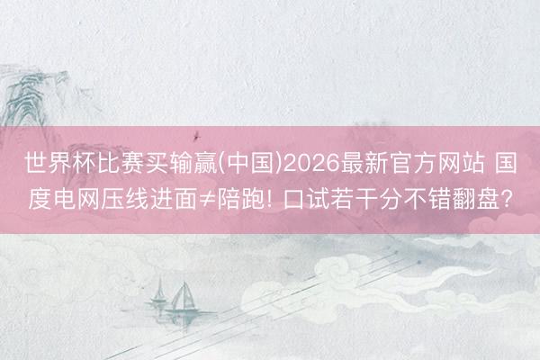 世界杯比赛买输赢(中国)2026最新官方网站 国度电网压线进面≠陪跑! 口试若干分不错翻盘?