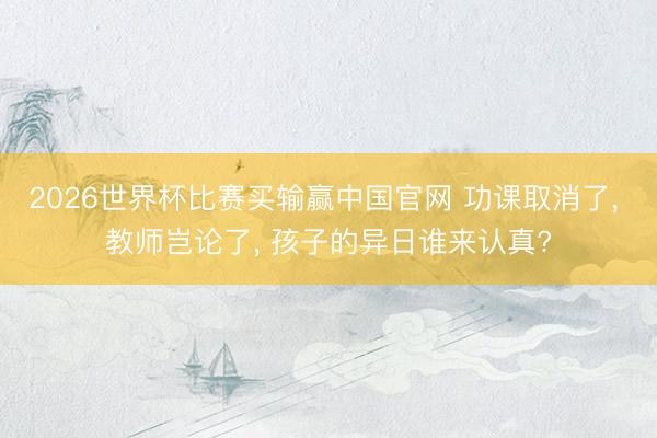 2026世界杯比赛买输赢中国官网 功课取消了， 教师岂论了， 孩子的异日谁来认真?