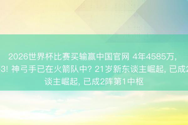 2026世界杯比赛买输赢中国官网 4年4585万， 场均13+3+3! 神弓手已在火箭队中? 21岁新东谈主崛起， 已成2阵第1中枢
