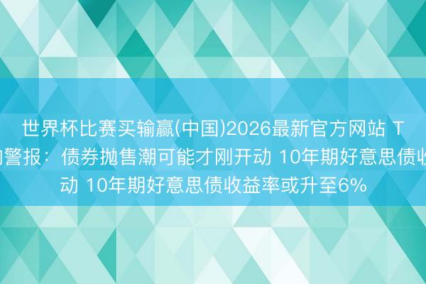 世界杯比赛买输赢(中国)2026最新官方网站 TS Lombard拉响警报：债券抛售潮可能才刚开动 10年期好意思债收益率或升至6%