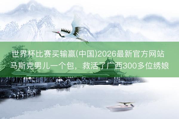 世界杯比赛买输赢(中国)2026最新官方网站 马斯克男儿一个包，救活了广西300多位绣娘