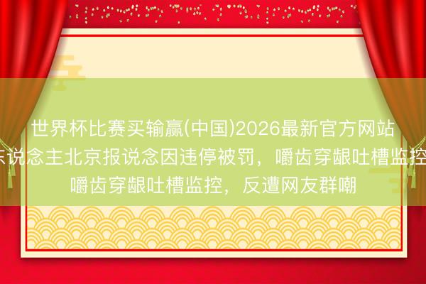 世界杯比赛买输赢(中国)2026最新官方网站 好意思国主捏东说念主北京报说念因违停被罚,嚼齿穿龈吐槽监控,反遭网友群嘲