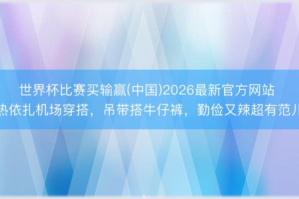 世界杯比赛买输赢(中国)2026最新官方网站 热依扎机场穿搭，吊带搭牛仔裤，勤俭又辣超有范儿