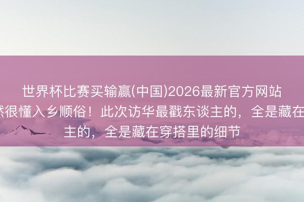 世界杯比赛买输赢(中国)2026最新官方网站 好意思国果然很懂入乡顺俗！此次访华最戳东谈主的，全是藏在穿搭里的细节