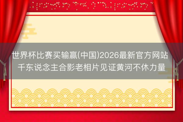 世界杯比赛买输赢(中国)2026最新官方网站 千东说念主合影老相片见证黄河不休力量