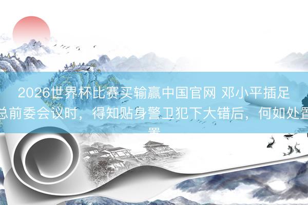 2026世界杯比赛买输赢中国官网 邓小平插足总前委会议时,得知贴身警卫犯下大错后,何如处置
