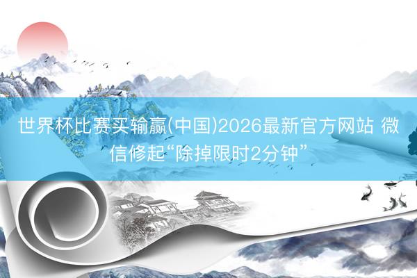 世界杯比赛买输赢(中国)2026最新官方网站 微信修起“除掉限时2分钟”