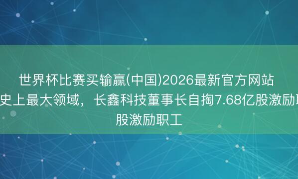 世界杯比赛买输赢(中国)2026最新官方网站 A股史上最大领域，长鑫科技董事长自掏7.68亿股激励职工