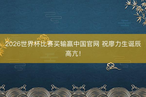 2026世界杯比赛买输赢中国官网 祝廖力生诞辰高亢！