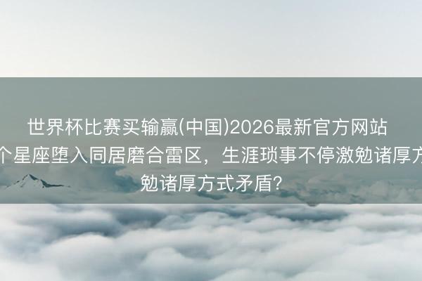 世界杯比赛买输赢(中国)2026最新官方网站 近一周4个星座堕入同居磨合雷区，生涯琐事不停激勉诸厚方式矛盾？
