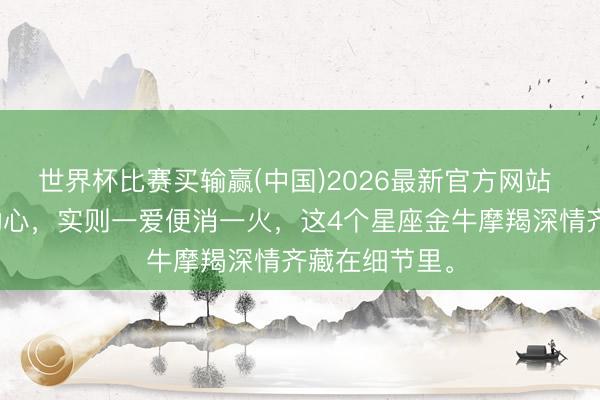 世界杯比赛买输赢(中国)2026最新官方网站 名义看着难动心，实则一爱便消一火，这4个星座金牛摩羯深情齐藏在细节里。