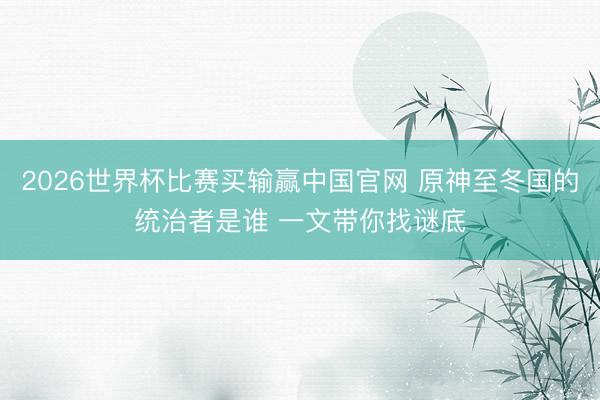 2026世界杯比赛买输赢中国官网 原神至冬国的统治者是谁 一文带你找谜底