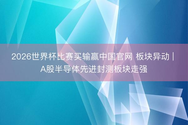2026世界杯比赛买输赢中国官网 板块异动 | A股半导体先进封测板块走强